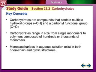 Study Guide 2 Section 23.2  Carbohydrates Key Concepts Carbohydrates are compounds that contain multiple hydroxyl groups (–OH) and a carbonyl functional group (C=O). Carbohydrates range in size from single monomers to polymers composed of hundreds or thousands of monomers.  Monosaccharides in aqueous solution exist in both open-chain and cyclic structures. 