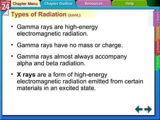 Section 24-1 Types of Radiation  (cont.) Gamma rays are high-energy electromagnetic radiation. Gamma rays have no mass or charge. Gamma rays almost always accompany alpha and beta radiation. X rays  are a form of high-energy electromagnetic radiation emitted from certain materials in an excited state. 
