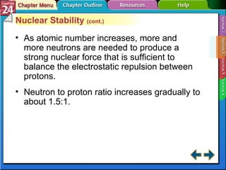 Section 24-2 Nuclear Stability  (cont.) As atomic number increases, more and more neutrons are needed to produce a strong nuclear force that is sufficient to balance the electrostatic repulsion between protons. Neutron to proton ratio increases gradually to about 1.5:1.   