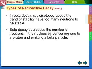 Section 24-2 Types of Radioactive Decay  (cont.) In beta decay, radioisotopes above the band of stability have too many neutrons to be stable. Beta decay decreases the number of neutrons in the nucleus by converting one to a proton and emitting a beta particle. 