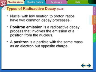 Section 24-2 Types of Radioactive Decay  (cont.) Nuclei with low neutron to proton ratios have two common decay processes. Positron emission   is a radioactive decay process that involves the emission of a positron from the nucleus. A  positron  is a particle with the same mass as an electron but opposite charge. 