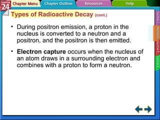 Section 24-2 Types of Radioactive Decay  (cont.) During positron emission, a proton in the nucleus is converted to a neutron and a positron, and the positron is then emitted. Electron capture   occurs when the nucleus of an atom draws in a surrounding electron and combines with a proton to form a neutron. 
