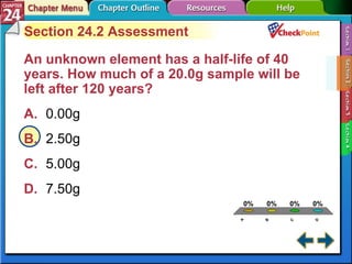 A B C D Section 24-2 Section 24.2 Assessment An unknown element has a half-life of 40 years. How much of a 20.0g sample will be left after 120 years?  A. 0.00g   B. 2.50g   C. 5.00g   D. 7.50g   