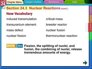 Section 24-3 Section 24.3  Nuclear Reactions  (cont.) induced transmutation transuranium element mass defect nuclear fission Fission, the splitting of nuclei, and fusion, the combining of nuclei, release tremendous amounts of energy.   critical mass breeder reactor nuclear fusion thermonuclear reaction 