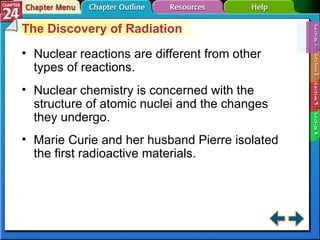 Section 24-1 The Discovery of Radiation Nuclear reactions are different from other types of reactions. Nuclear chemistry is concerned with the structure of atomic nuclei and the changes they undergo. Marie Curie and her husband Pierre isolated the first radioactive materials. 