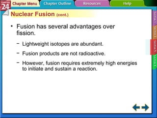 Section 24-3 Nuclear Fusion  (cont.) Fusion has several advantages over fission. Lightweight isotopes are abundant. Fusion products are not radioactive. However, fusion requires extremely high energies to initiate and sustain a reaction. 