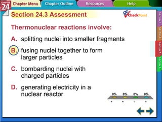 A B C D Section 24-3 Section 24.3 Assessment Thermonuclear reactions involve:  A. splitting nuclei into smaller fragments   B. fusing nuclei together to form  larger particles   C. bombarding nuclei with  charged particles   D. generating electricity in a  nuclear reactor   