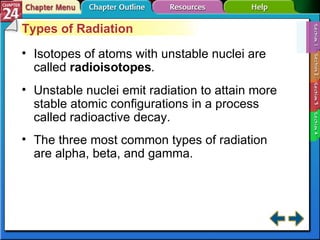 Section 24-1 Types of Radiation Isotopes of atoms with unstable nuclei are called  radioisotopes . Unstable nuclei emit radiation to attain more stable atomic configurations in a process called radioactive decay. The three most common types of radiation are alpha, beta, and gamma. 