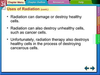 Section 24-4 Uses of Radiation  (cont.) Radiation can damage or destroy healthy cells. Radiation can also destroy unhealthy cells, such as cancer cells. Unfortunately, radiation therapy also destroys healthy cells in the process of destroying cancerous cells. 