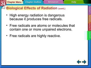 Section 24-4 Biological Effects of Radiation  (cont.) High energy radiation is dangerous because it produces free radicals. Free radicals are atoms or molecules that contain one or more unpaired electrons. Free radicals are highly reactive. 