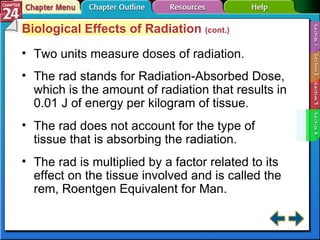 Section 24-4 Biological Effects of Radiation  (cont.) Two units measure doses of radiation. The rad stands for Radiation-Absorbed Dose, which is the amount of radiation that results in 0.01 J of energy per kilogram of tissue. The rad does not account for the type of tissue that is absorbing the radiation. The rad is multiplied by a factor related to its effect on the tissue involved and is called the rem, Roentgen Equivalent for Man. 