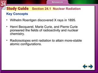 Study Guide 1 Section 24.1  Nuclear Radiation Key Concepts Wilhelm Roentgen discovered X rays in 1895. Henri Becquerel, Marie Curie, and Pierre Curie pioneered the fields of radioactivity and nuclear chemistry.  Radioisotopes emit radiation to attain more-stable atomic configurations. 