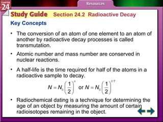 Study Guide 2 Section 24.2  Radioactive Decay Key Concepts The conversion of an atom of one element to an atom of another by radioactive decay processes is called transmutation. Atomic number and mass number are conserved in nuclear reactions.  A half-life is the time required for half of the atoms in a radioactive sample to decay. Radiochemical dating is a technique for determining the age of an object by measuring the amount of certain radioisotopes remaining in the object. 