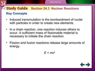 Study Guide 3 Section 24.3  Nuclear Reactions Key Concepts Induced transmutation is the bombardment of nuclei with particles in order to create new elements. In a chain reaction, one reaction induces others to occur. A sufficient mass of fissionable material is necessary to initiate the chain reaction.  Fission and fusion reactions release large amounts of energy. E = mc 2 