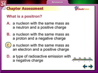 A B C D Chapter Assessment 2 What is a positron? A. a nucleon with the same mass as  a neutron and a positive charge   B. a nucleon with the same mass as  a proton and a negative charge   C. a nucleon with the same mass as  an electron and a positive charge   D. a type of radioactive emission with  a negative charge   