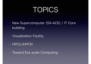 TOPICS 
? New Supercomputer (SX-ACE) / IT Core 
building 
? Visualization Facility 
? HPCI/JHPCN 
? Toward Exa scale Computing 
 