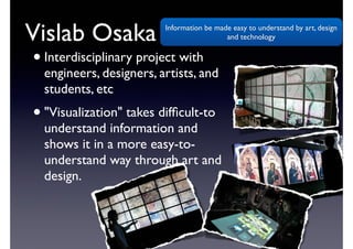 Vislab Osaka 
? Interdisciplinary project with 
engineers, designers, artists, and 
students, etc 
? "Visualization" takes difficult-to 
understand information and 
shows it in a more easy-to-understand 
way through art and 
design. 
Information be made easy to understand by art, design 
and technology 
 
