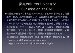 ФǤΥߥå 
Our mission at CMC 
؏դǤ٥ȥͥ`ѩ`ԥ`ĤȤӋ 
㥵`ӥӋC꥽`BЯvоΌg 
CAVETWDˤҕեƥĤȤƥ 
Щ`ǥѧMչ빲ͬоصĤn}Ȥ롣 
Ĥˤϡ٥ȥ뤪ӥ٥ȥ?`Ӌ 
mg٥ȥ?`ӋCBЯ\ügҎ 
ģǩ`ҕgv빲ͬоҪȤ 
? Integrated architecture and operation technology of 
Vector and Scalar super computer 
? Large scale data visualization and analysis 
 