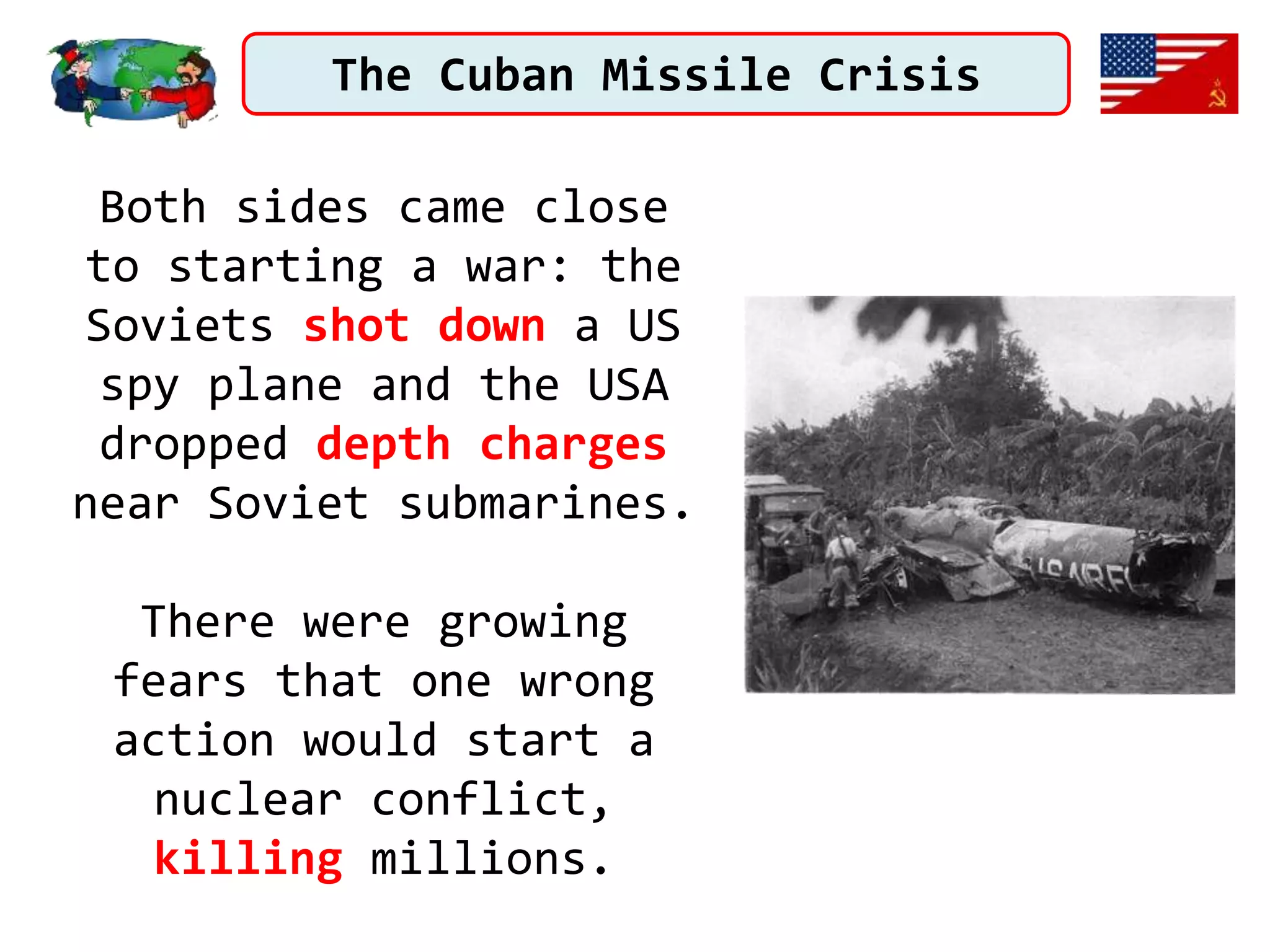 The Cuban Missile Crisis
Both sides came close
to starting a war: the
Soviets shot down a US
spy plane and the USA
dropped depth charges
near Soviet submarines.
There were growing
fears that one wrong
action would start a
nuclear conflict,
killing millions.
 