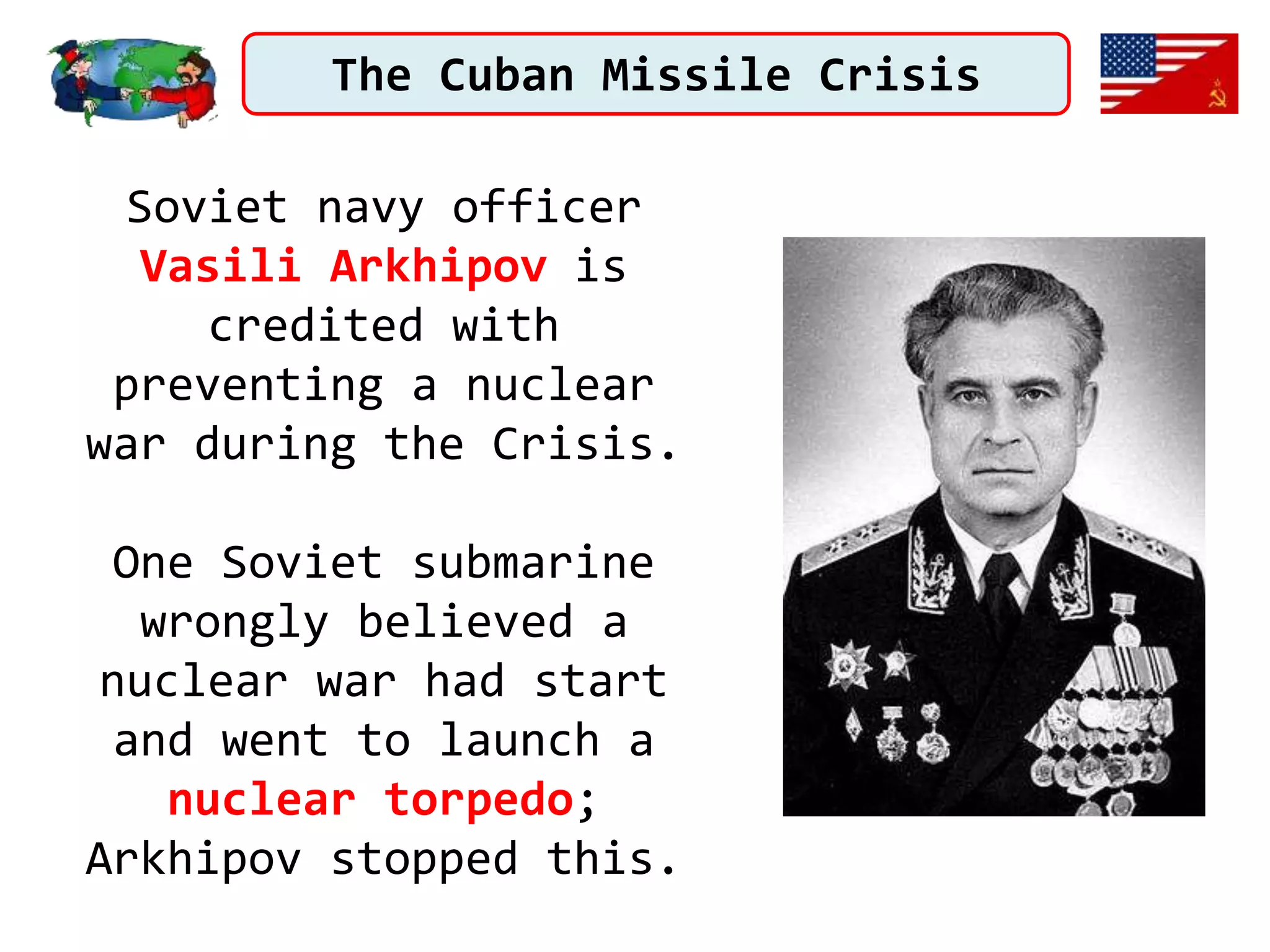 The Cuban Missile Crisis
Soviet navy officer
Vasili Arkhipov is
credited with
preventing a nuclear
war during the Crisis.
One Soviet submarine
wrongly believed a
nuclear war had start
and went to launch a
nuclear torpedo;
Arkhipov stopped this.
 
