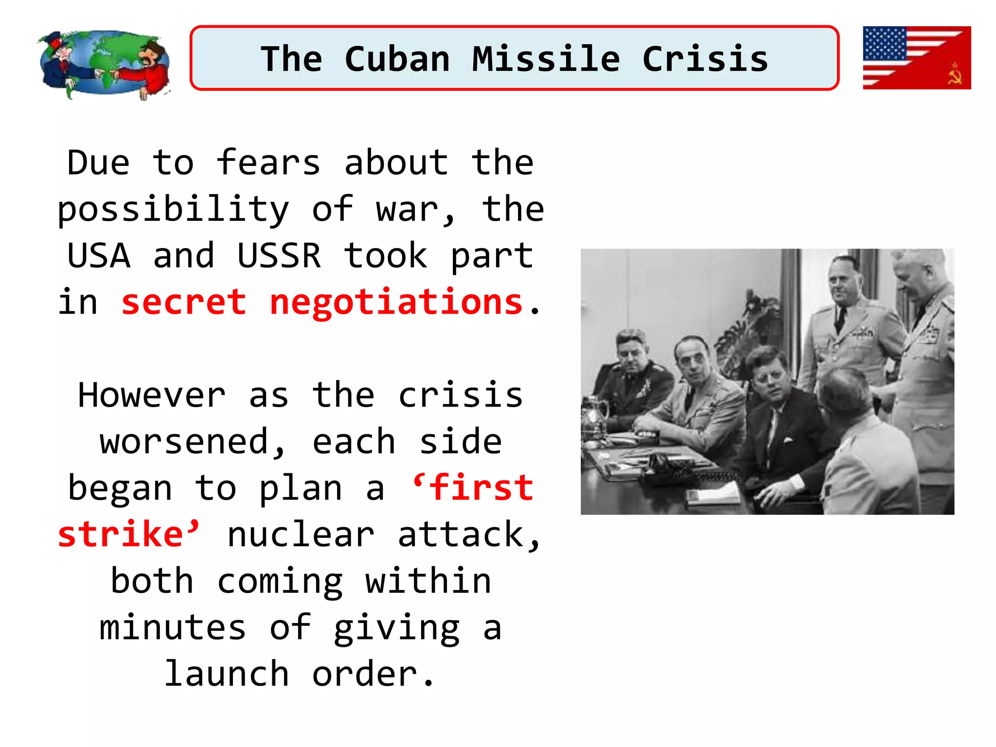 The Cuban Missile Crisis
Due to fears about the
possibility of war, the
USA and USSR took part
in secret negotiations.
However as the crisis
worsened, each side
began to plan a ‘first
strike’ nuclear attack,
both coming within
minutes of giving a
launch order.
 