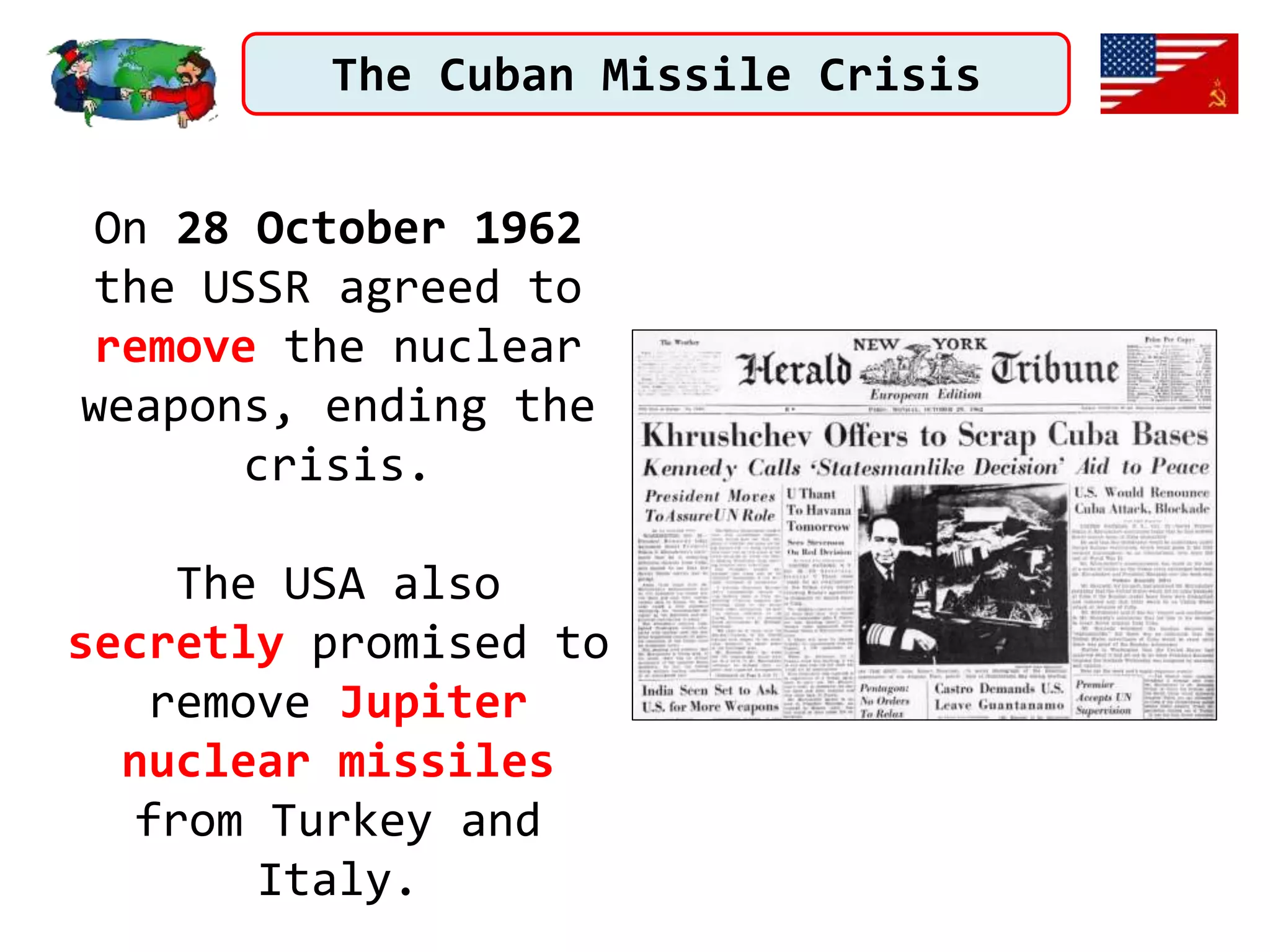 The Cuban Missile Crisis
On 28 October 1962
the USSR agreed to
remove the nuclear
weapons, ending the
crisis.
The USA also
secretly promised to
remove Jupiter
nuclear missiles
from Turkey and
Italy.
 