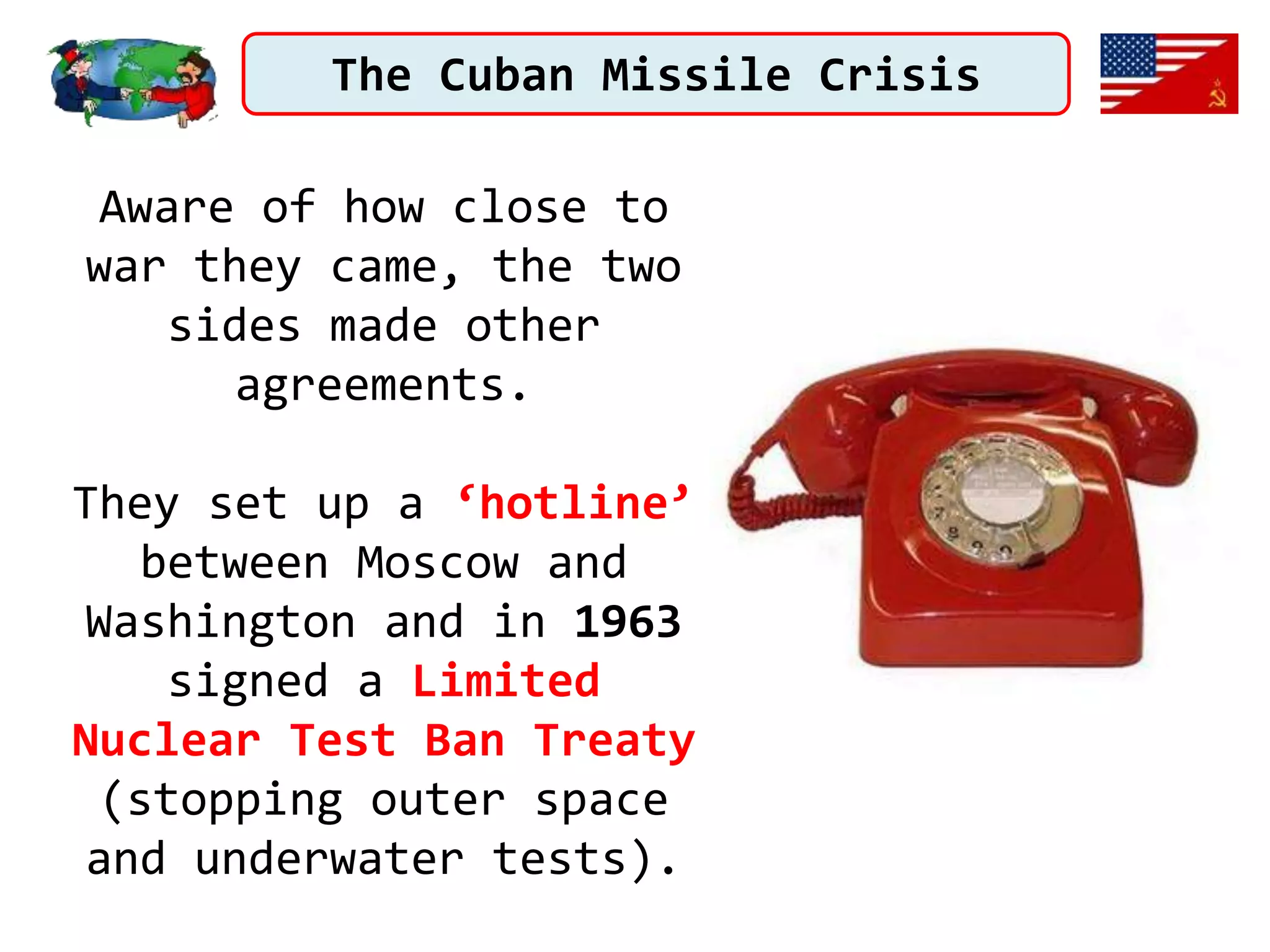 The Cuban Missile Crisis
Aware of how close to
war they came, the two
sides made other
agreements.
They set up a ‘hotline’
between Moscow and
Washington and in 1963
signed a Limited
Nuclear Test Ban Treaty
(stopping outer space
and underwater tests).
 