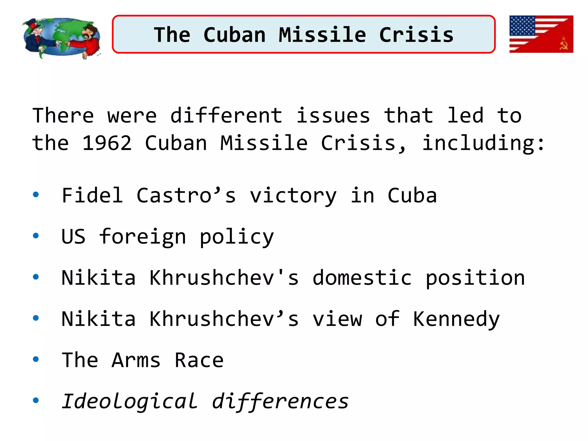 The Cuban Missile Crisis
There were different issues that led to
the 1962 Cuban Missile Crisis, including:
• Fidel Castro’s victory in Cuba
• US foreign policy
• Nikita Khrushchev's domestic position
• Nikita Khrushchev’s view of Kennedy
• The Arms Race
• Ideological differences
 
