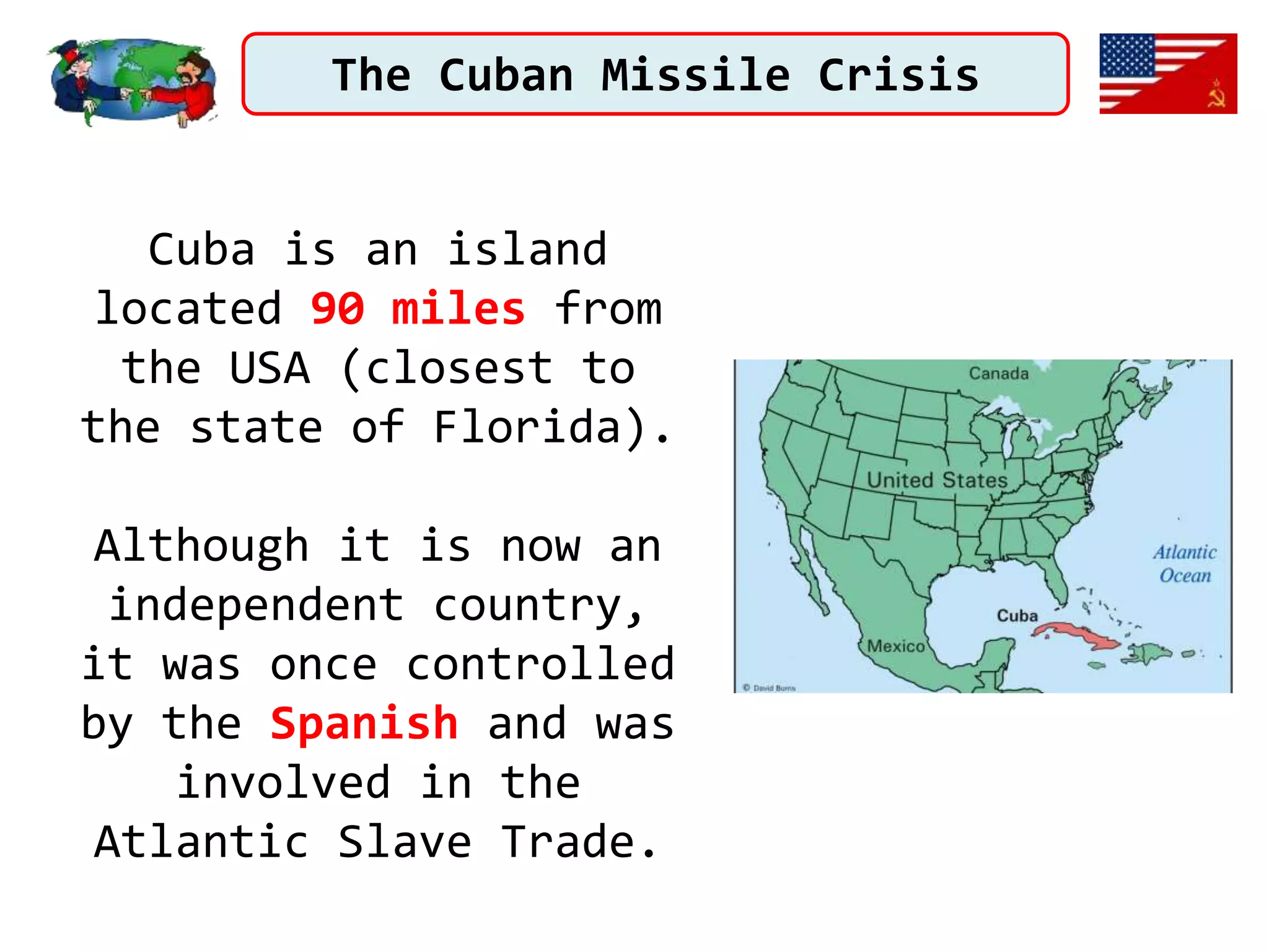 The Cuban Missile Crisis
Cuba is an island
located 90 miles from
the USA (closest to
the state of Florida).
Although it is now an
independent country,
it was once controlled
by the Spanish and was
involved in the
Atlantic Slave Trade.
 