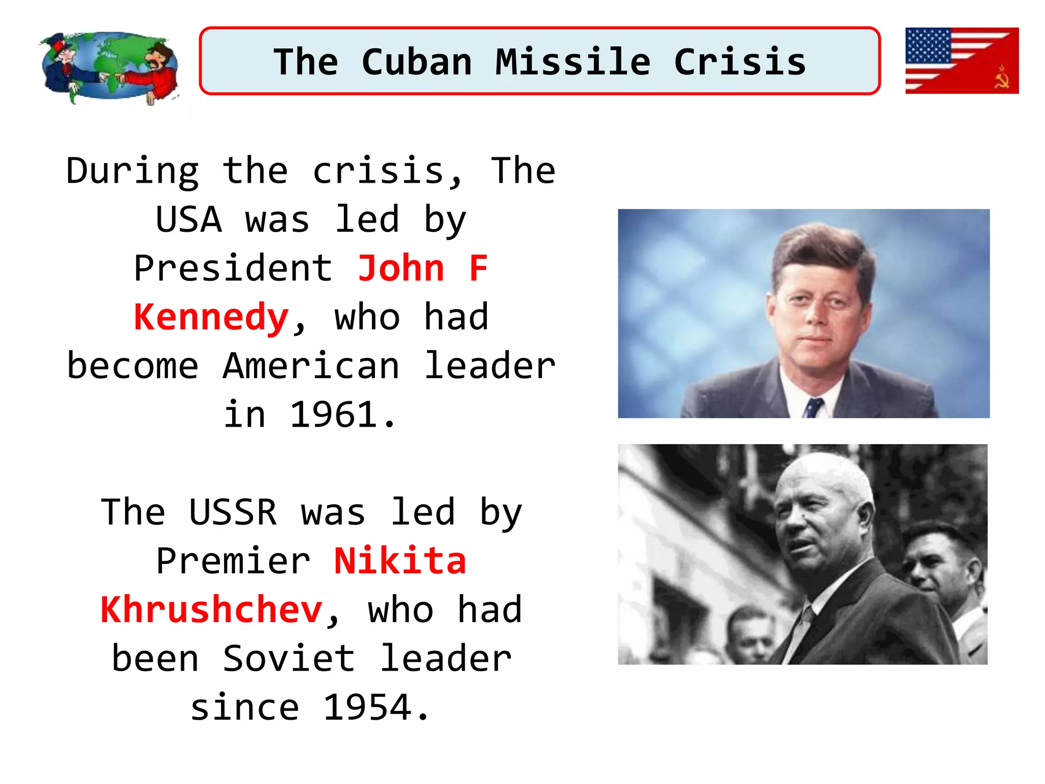 The Cuban Missile Crisis
During the crisis, The
USA was led by
President John F
Kennedy, who had
become American leader
in 1961.
The USSR was led by
Premier Nikita
Khrushchev, who had
been Soviet leader
since 1954.
 