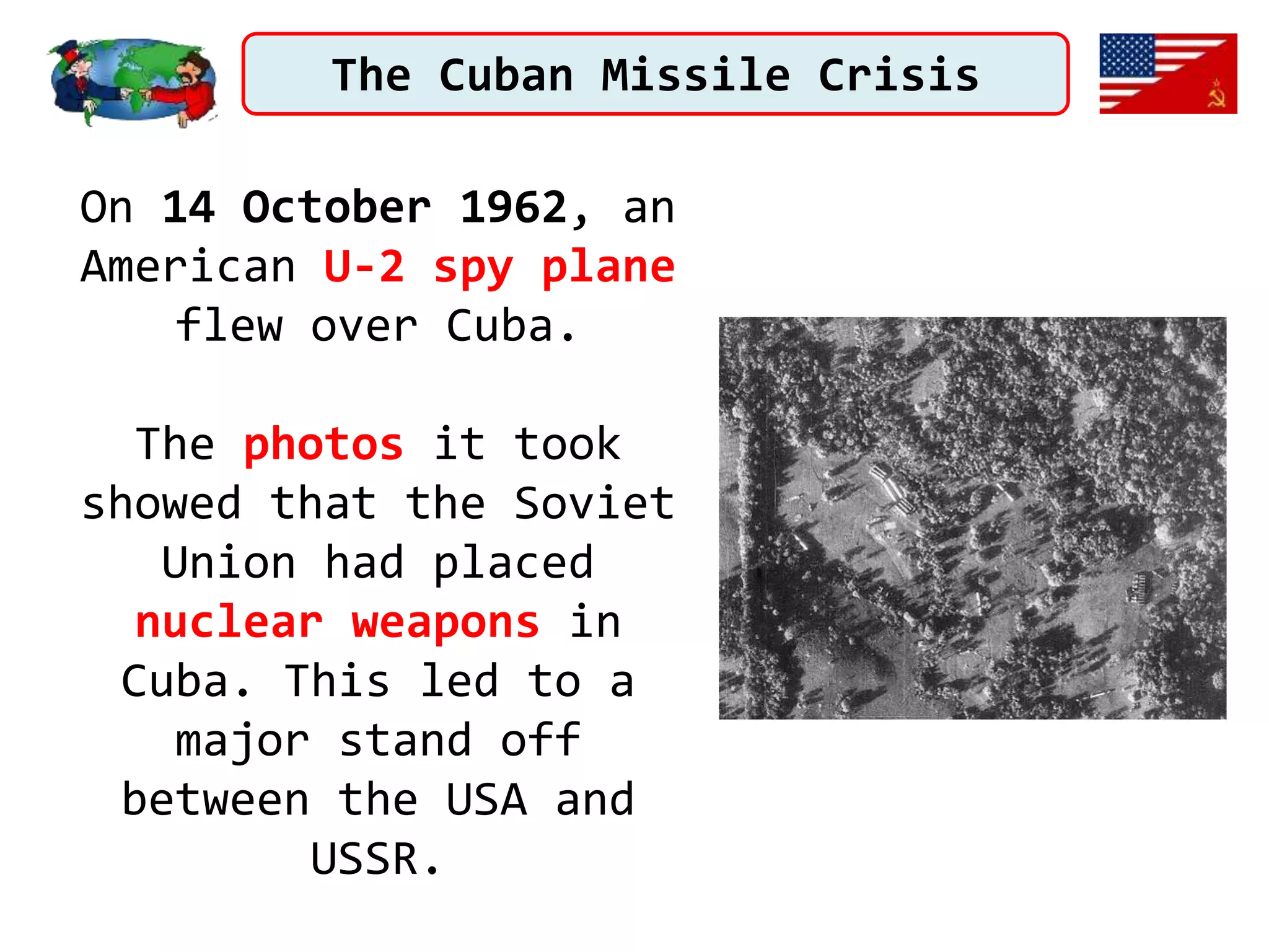 The Cuban Missile Crisis
On 14 October 1962, an
American U-2 spy plane
flew over Cuba.
The photos it took
showed that the Soviet
Union had placed
nuclear weapons in
Cuba. This led to a
major stand off
between the USA and
USSR.
 