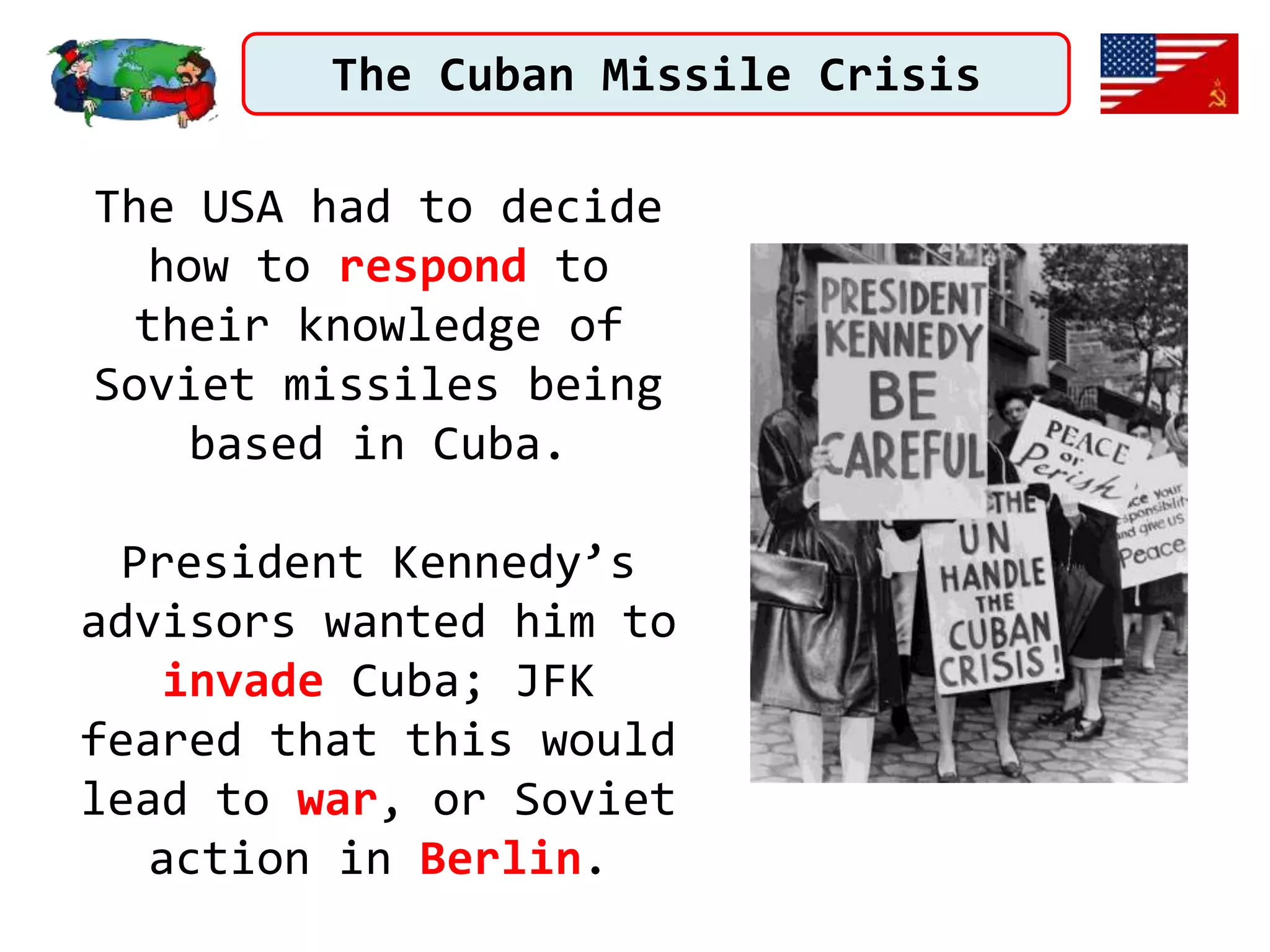 The Cuban Missile Crisis
The USA had to decide
how to respond to
their knowledge of
Soviet missiles being
based in Cuba.
President Kennedy’s
advisors wanted him to
invade Cuba; JFK
feared that this would
lead to war, or Soviet
action in Berlin.
 