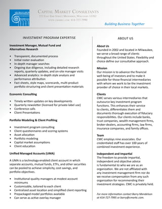 Capital Market Consultants
                        222 east erie street Milwaukee, wisConsin 53202
                               www.CMarkC.CoM 414-727-7990
                                                                                Building Business Together


           Investment Program exPertIse                                                   about us

Investment Manager, Mutual Fund and                                       About Us
Alternatives Research                                                     Founded	in	2002	and	located	in	Milwaukee,	
                                                                          we	serve	a	broad	range	of	clients	
•	 transparent, documented process                                        throughout	the	United	States.	Flexibility	and	
•	 Initial	roster	evaluation                                              choice	define	our	consultative	approach.	
•	 In-depth manager searches
•	 Ongoing	due	diligence,	including	detailed	research	                    Mission
   reports,	quarterly	updates,	and	on-site	manager	visits                 Our	mission	is	to	advance	the	financial	
•	 Advanced	analytics:	in-depth	style	analysis	and	                       well-being	of	investors	and	to	make	it	
   performance	attribution                                                possible	for	those	financial	intermediaries	
•	 Fact	sheets,	style	maps,	scorecards,	multi-product	                    with	whom	we	work	to	be	the	investment	
   portfolio	structuring	and	client	presentation	materials                provider	of	choice	in	their	local	markets.

Economic Consulting                                                       Clients
                                                                          CMC	serves	various	intermediaries	that	
•	   Timely	written	updates	on	key	developments                           outsource	key	investment	program	
•	   Quarterly	newsletter	(licensed	for	private-label	use)                functions.	This	enhances	their	service	
•	   Conference	calls                                                     to	clients,	differentiates	them	and	
•	   Client	Presentations                                                 documents	thorough	execution	of	fiduciary	
                                                                          responsibilities.	Our	clients	include	banks,	
Portfolio Modeling & Client Profiling                                     trust	companies,	wealth	management	firms,	
                                                                          broker-dealers,	accounting	firms,	law	firms,	
•	   Investment	program	consulting                                        insurance	companies,	and	family	offices.
•	   Client	questionnaires	and	scoring	systems
•	   Asset	allocation                                                     Team
•	   Portfolio	modeling                                                   CMC	employs	nine	associates.	Our	
•	   Capital	market	assumptions                                           credentialed	staff	has	over	100	years	of	
•	   Client	education                                                     combined	investment	experience.		

Unified Managed Accounts (UMA)                                            Independent and Impartial
                                                                          The	freedom	to	provide	impartial,	
A	UMA	is	a	technology-enabled	client	account	in	which	                    independent	and	objective	advice		
separate	accounts,	mutual	funds,	ETFs,	and	other	securities	              is	fundamental	to	who	we	are	as	an	
can	be	pooled	to	achieve	simplicity,	cost	savings,	and	                   organization.	We	are	not	affiliated	with	
portfolio	objectives.		                                                   any	investment	management	firm	nor	do	
                                                                          we	receive	compensation	from	any	such	
•	 Institutional-quality	managers	at	modest	account	
                                                                          organization	for	recommending	their	
   minimums
                                                                          investment	strategies.	CMC	is	privately	held.
•	 Customizable,	tailored	to	each	client
•	 Centralized	asset	location	and	simplified	client	reporting
•	 Prepackaged	model	portfolios	available                                 For more information contact Barry Mendelson
•	 Can	serve	as	active	overlay	manager	                                   at 414-727-7995 or barry@cmarkc.com.
 