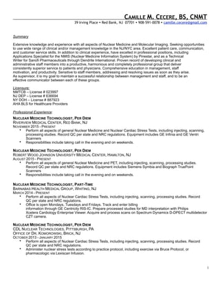 1
Summary
Extensive knowledge and experience with all aspects of Nuclear Medicine and Molecular Imaging. Seeking opportunities
to use wide range of clinical and/or management knowledge in the NJ/NYC area. Excellent patient care, communication,
and customer service skills. In addition to clinical experience, have excelled in professional positions, including
Applications Specialist for the NMIS (Nuclear Medicine Information System) by Pinestar, and as a Technical
Writer for Sanofi Pharmaceuticals through Dendrite International. Proven record of developing clinical and
administrative staff members into a productive, harmonious and completely professional group that deliver
consistently superior service to patients and physicians. Comprehensive education in management, staff
motivation, and productivity. Sensitive to staff members, addressing and resolving issues as soon as they arise.
As supervisor, it is my goal to maintain a successful relationship between management and staff, and to be an
effective communicator between each of these groups.
Licensure:
NMTCB – License # 023997
NJ DEP – License # 636694
NY DOH – License # 887923
AHA BLS for Healthcare Providers
Professional Experience:
NUCLEAR MEDICINE TECHNOLOGIST, PER DIEM
RIVERVIEW MEDICAL CENTER, RED BANK, NJ
NOVEMBER 2015 - PRESENT
• Perform all aspects of general Nuclear Medicine and Nuclear Cardiac Stress Tests, including injecting, scanning,
processing studies. Record QC per state and NRC regulations. Equipment includes GE Infinia and GE Ventri
Scanners
• Responsibilities include taking call in the evening and on weekends.
NUCLEAR MEDICINE TECHNOLOGIST, PER DIEM
ROBERT WOOD JOHNSON UNIVERSITY MEDICAL CENTER, HAMILTON, NJ
AUGUST 2015 - PRESENT
• Perform all aspects of general Nuclear Medicine and PET, including injecting, scanning, processing studies.
Record QC per state and NRC regulations. Equipment includes Siemens Symbia and Biograph TruePoint
Scanners
• Responsibilities include taking call in the evening and on weekends.
NUCLEAR MEDICINE TECHNOLOGIST, PART-TIME
BARNABAS HEALTH MEDICAL GROUP, WHITING, NJ
MARCH 2014 - PRESENT
• Perform all aspects of Nuclear Cardiac Stress Tests, including injecting, scanning, processing studies. Record
QC per state and NRC regulations.
• Office is open Mondays, Tuesdays and Fridays. Track and enter billing
information through GE Centricity RIS-IC. Prepare processed studies for MD interpretation with Philips
Xcelera Cardiology Enterprise Viewer. Acquire and process scans on Spectrum Dynamics D-DPECT multidetector
CZT camera.
NUCLEAR MEDICINE TECHNOLOGIST, PER DIEM
CDL NUCLEAR TECHNOLOGIES, PITTSBURGH, PA
OFFICE OF DR. KOMOROWSKI, BRICK, NJ
OCTOBER 2013 - JANUARY 2015
• Perform all aspects of Nuclear Cardiac Stress Tests, including injecting, scanning, processing studies. Record
QC per state and NRC regulations.
• Administer nuclear stress tests according to practice protocol, including exercise via Bruce Protocol, or
pharmacologic via Lexiscan Infusion.
CAMILLE M. CECERE, BS, CNMT
39 Irving Place • Red Bank, NJ 07701 • 908-591-0078 • camille.cecere@gmail.com
 