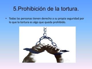 5.Prohibición de la tortura. 
• Todas las personas tienen derecho a su propia seguridad por 
lo que la tortura es algo que...