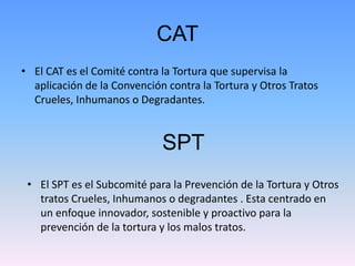 CAT 
• El CAT es el Comité contra la Tortura que supervisa la 
aplicación de la Convención contra la Tortura y Otros Trato...