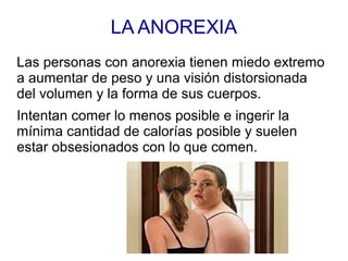LA ANOREXIA
Las personas con anorexia tienen miedo extremo
a aumentar de peso y una visión distorsionada
del volumen y la forma de sus cuerpos.
Intentan comer lo menos posible e ingerir la
mínima cantidad de calorías posible y suelen
estar obsesionados con lo que comen.
 