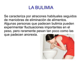LA BULIMIA
Se caracteriza por atracones habituales seguidos
de maniobras de eliminación de alimentos.
Algunas personas que padecen bulimia pueden
experimentar fluctuaciones importantes en el
peso, pero raramente pesan tan poco como las
que padecen anorexia.
 