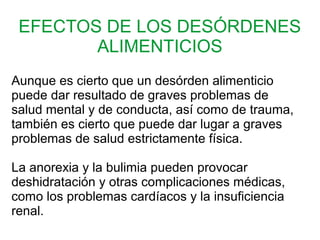 EFECTOS DE LOS DESÓRDENES
ALIMENTICIOS
Aunque es cierto que un desórden alimenticio
puede dar resultado de graves problemas de
salud mental y de conducta, así como de trauma,
también es cierto que puede dar lugar a graves
problemas de salud estrictamente física.
La anorexia y la bulimia pueden provocar
deshidratación y otras complicaciones médicas,
como los problemas cardíacos y la insuficiencia
renal.
 