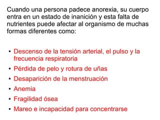 Cuando una persona padece anorexia, su cuerpo
entra en un estado de inanición y esta falta de
nutrientes puede afectar al organismo de muchas
formas diferentes como:
● Descenso de la tensión arterial, el pulso y la
frecuencia respiratoria
● Pérdida de pelo y rotura de uñas
● Desaparición de la menstruación
● Anemia
● Fragilidad ósea
● Mareo e incapacidad para concentrarse
 