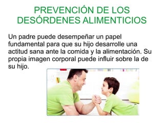 PREVENCIÓN DE LOS
DESÓRDENES ALIMENTICIOS
Un padre puede desempeñar un papel
fundamental para que su hijo desarrolle una
actitud sana ante la comida y la alimentación. Su
propia imagen corporal puede influir sobre la de
su hijo.
 