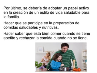 Por último, se debería de adoptar un papel activo
en la creación de un estilo de vida saludable para
la familia.
Hacer que se participe en la preparación de
comidas saludables y nutritivas.
Hacer saber que está bien comer cuando se tiene
apetito y rechazar la comida cuando no se tiene.
 