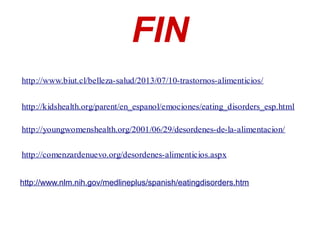 FIN
http://www.biut.cl/belleza-salud/2013/07/10-trastornos-alimenticios/
http://kidshealth.org/parent/en_espanol/emociones/eating_disorders_esp.html
http://youngwomenshealth.org/2001/06/29/desordenes-de-la-alimentacion/
http://comenzardenuevo.org/desordenes-alimenticios.aspx
http://www.nlm.nih.gov/medlineplus/spanish/eatingdisorders.htm
 