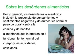 Sobre los desórdenes alimenticios
Por lo general, los desórdenes alimenticios
incluyen la presencia de pensamientos y
sentimientos negativos y de autocrítica sobre el
peso corporal y sobre la
comida y de hábitos
alimentarios que interfieren en el
funcionamiento normal del
cuerpo y las actividades
cotidianas.
 