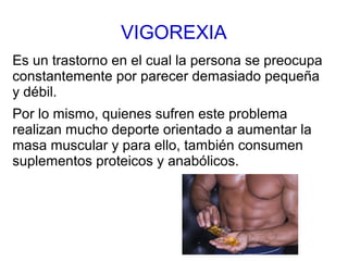 VIGOREXIA
Es un trastorno en el cual la persona se preocupa
constantemente por parecer demasiado pequeña
y débil.
Por lo mismo, quienes sufren este problema
realizan mucho deporte orientado a aumentar la
masa muscular y para ello, también consumen
suplementos proteicos y anabólicos.
 