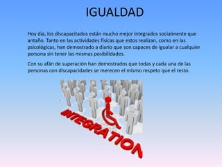 IGUALDAD 
Hoy día, los discapacitados están mucho mejor integrados socialmente que 
antaño. Tanto en las actividades físicas que estos realizan, como en las 
psicológicas, han demostrado a diario que son capaces de igualar a cualquier 
persona sin tener las mismas posibilidades. 
Con su afán de superación han demostrados que todas y cada una de las 
personas con discapacidades se merecen el mismo respeto que el resto. 
 
