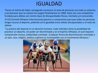 IGUALDAD 
Tienen el mérito de haber conseguido convencer al resto de personas con todo su esfuerzo, 
y así provocar que se crearan los Juegos Paralímpicos en 1960. Estos son una competición 
fundada para atletas con ciertos tipos de discapacidades físicas, mentales y/o sensoriales. 
El COI (Comité Olímpico Internacional) plasmó su compromiso para que todas las personas 
tengan acceso al deporte, pidiendo así la igualdad entre atletas discapacitados y el resto de 
atletas. 
"La práctica del deporte es un derecho humano. Cada individuo tiene la posibilidad de 
practicar un deporte, sin poder ser discriminado y en el Espíritu Olímpico, el cual requiere 
comprensión mutua, solidaridad y amistad...Cualquier forma de discriminación orientada a 
un país, raza, religión, política o género es incompatible con el movimiento Olímpico." 
 
