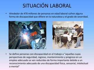 SITUACIÓN LABORAL 
• Alrededor de 470 millones de personas en edad laboral sufren alguna 
forma de discapacidad que difiere en la naturaleza y el grado de severidad. 
• Se define personas con discapacidad en el trabajo a "aquellas cuyas 
perspectivas de seguridad, regreso, mantenimiento y progreso en un 
empleo adecuado se ven reducidas de forma importante debido a un 
reconocimiento adecuado de una discapacidad física, sensorial, intelectual 
o mental" 
 