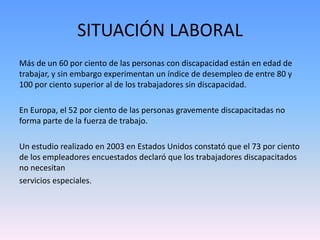 SITUACIÓN LABORAL 
Más de un 60 por ciento de las personas con discapacidad están en edad de 
trabajar, y sin embargo experimentan un índice de desempleo de entre 80 y 
100 por ciento superior al de los trabajadores sin discapacidad. 
En Europa, el 52 por ciento de las personas gravemente discapacitadas no 
forma parte de la fuerza de trabajo. 
Un estudio realizado en 2003 en Estados Unidos constató que el 73 por ciento 
de los empleadores encuestados declaró que los trabajadores discapacitados 
no necesitan 
servicios especiales. 
 