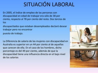 SITUACIÓN LABORAL 
En 2005, el índice de empleo de las personas con 
discapacidad en edad de trabajar era sólo de 38 por 
ciento, respecto al 78 por ciento del resto. Dos tercios de 
los 
discapacitados que estaban desempleados declaró desear 
trabajar pero no encontrar 
puesto de trabajo. 
La Diferencia de salario de las mujeres con discapacidad en 
Australia es superior en un 44 por ciento al de aquellas 
que carecen de ella. En el caso de los hombres, dicho 
porcentaje es del 49 por ciento, además de que la 
discapacidad tiene una influencia directa en el bajo nivel 
de los salarios 
 